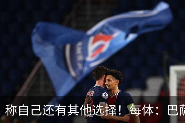 称自己还有其他选择！每体：巴萨很愤怒B席言论，不会再参与竞争